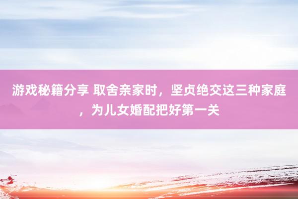 游戏秘籍分享 取舍亲家时，坚贞绝交这三种家庭，为儿女婚配把好第一关