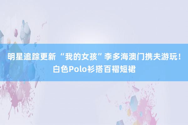 明星追踪更新 “我的女孩”李多海澳门携夫游玩！白色Polo衫搭百褶短裙