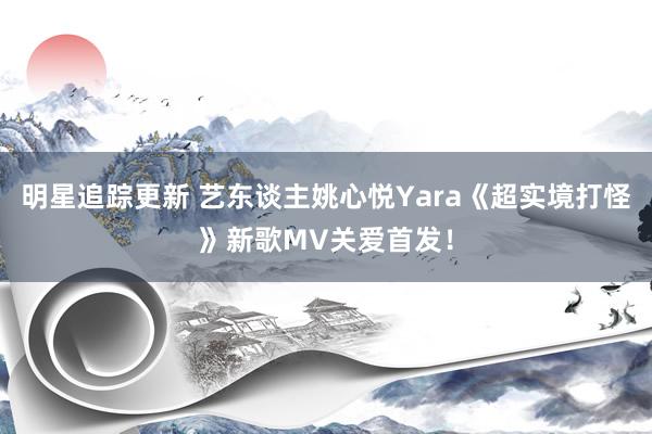 明星追踪更新 艺东谈主姚心悦Yara《超实境打怪》新歌MV关爱首发！