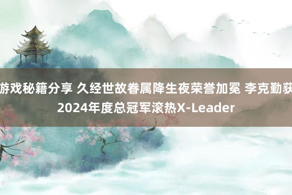 游戏秘籍分享 久经世故眷属降生夜荣誉加冕 李克勤获2024年度总冠军滚热X-Leader