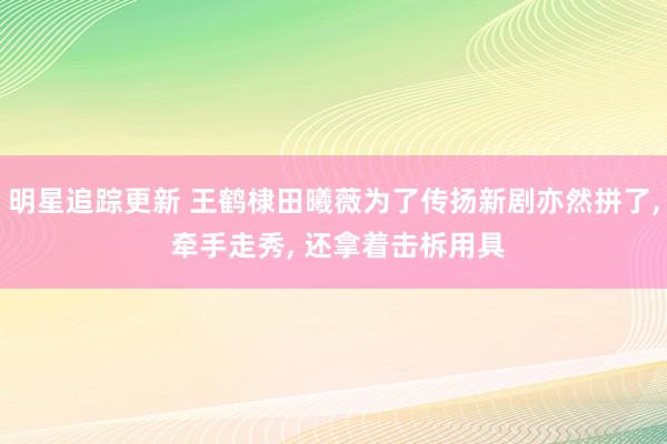 明星追踪更新 王鹤棣田曦薇为了传扬新剧亦然拼了, 牵手走秀, 还拿着击柝用具