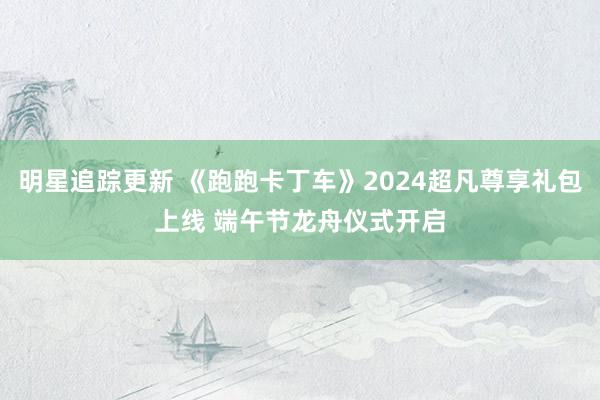 明星追踪更新 《跑跑卡丁车》2024超凡尊享礼包上线 端午节龙舟仪式开启