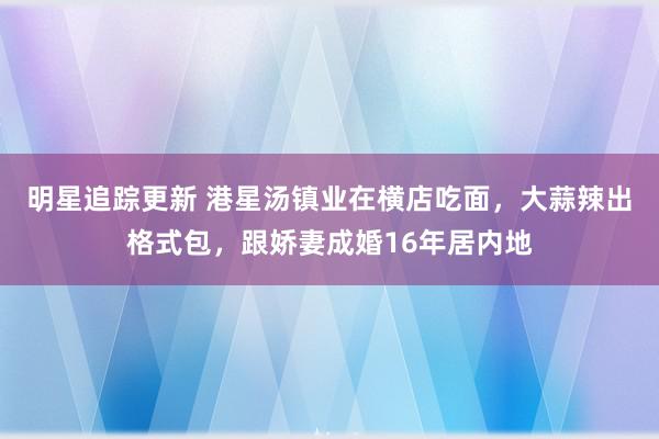 明星追踪更新 港星汤镇业在横店吃面，大蒜辣出格式包，跟娇妻成婚16年居内地