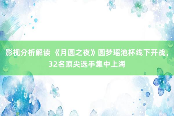 影视分析解读 《月圆之夜》圆梦瑶池杯线下开战，32名顶尖选手集中上海