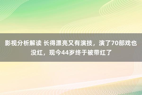 影视分析解读 长得漂亮又有演技，演了70部戏也没红，现今44岁终于被带红了