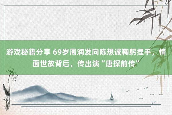 游戏秘籍分享 69岁周润发向陈想诚鞠躬捏手，情面世故背后，传出演“唐探前传”