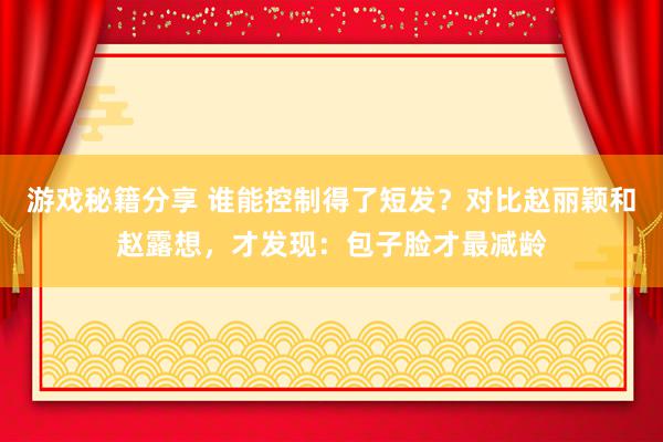 游戏秘籍分享 谁能控制得了短发？对比赵丽颖和赵露想，才发现：包子脸才最减龄