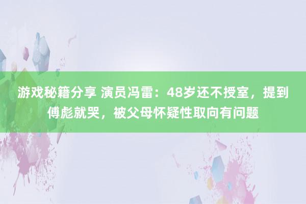 游戏秘籍分享 演员冯雷：48岁还不授室，提到傅彪就哭，被父母怀疑性取向有问题