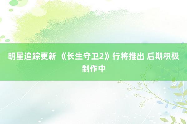 明星追踪更新 《长生守卫2》行将推出 后期积极制作中