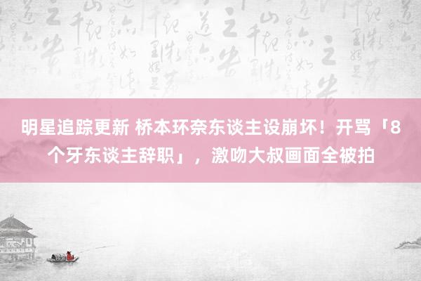 明星追踪更新 桥本环奈东谈主设崩坏！开骂「8个牙东谈主辞职」，激吻大叔画面全被拍