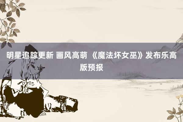 明星追踪更新 画风高萌 《魔法坏女巫》发布乐高版预报