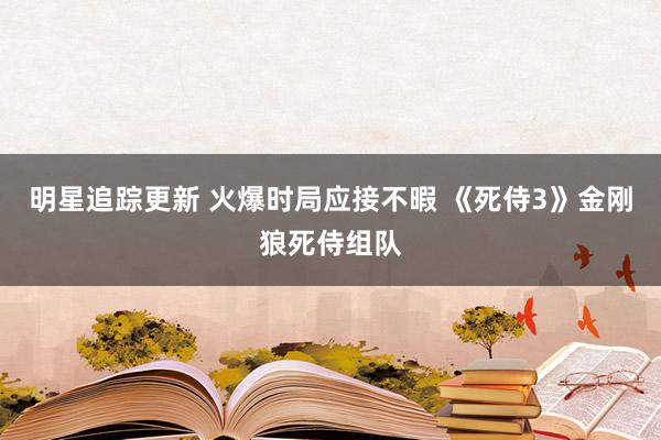 明星追踪更新 火爆时局应接不暇 《死侍3》金刚狼死侍组队