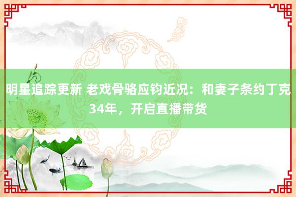 明星追踪更新 老戏骨骆应钧近况：和妻子条约丁克34年，开启直播带货