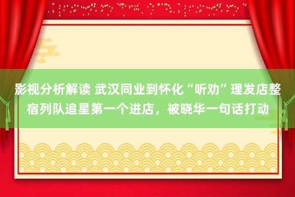 影视分析解读 武汉同业到怀化“听劝”理发店整宿列队追星第一个进店，被晓华一句话打动