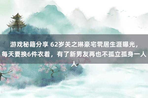 游戏秘籍分享 62岁关之琳豪宅茕居生涯曝光，每天要换6件衣着，有了新男友再也不孤立孤身一人