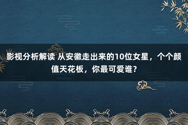 影视分析解读 从安徽走出来的10位女星，个个颜值天花板，你最可爱谁？