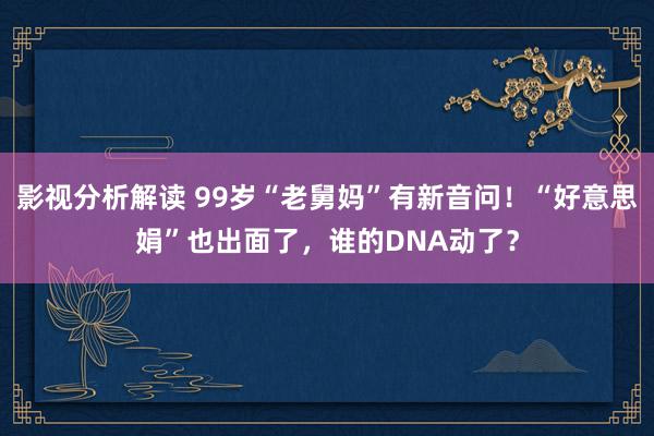 影视分析解读 99岁“老舅妈”有新音问！“好意思娟”也出面了，谁的DNA动了？