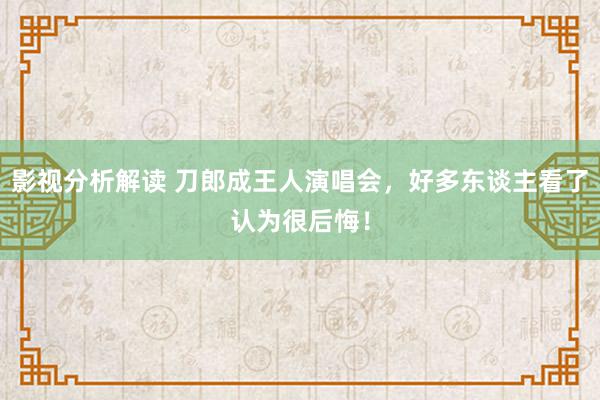 影视分析解读 刀郎成王人演唱会，好多东谈主看了认为很后悔！