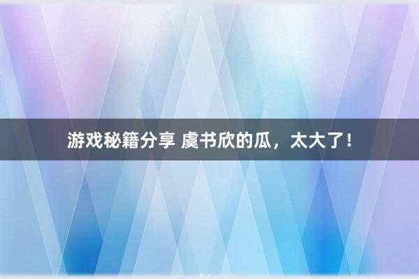 游戏秘籍分享 虞书欣的瓜，太大了！