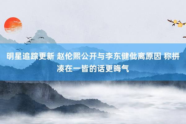 明星追踪更新 赵伦熙公开与李东健仳离原因 称拼凑在一皆的话更晦气