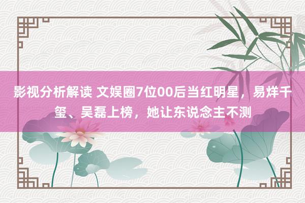 影视分析解读 文娱圈7位00后当红明星，易烊千玺、吴磊上榜，她让东说念主不测