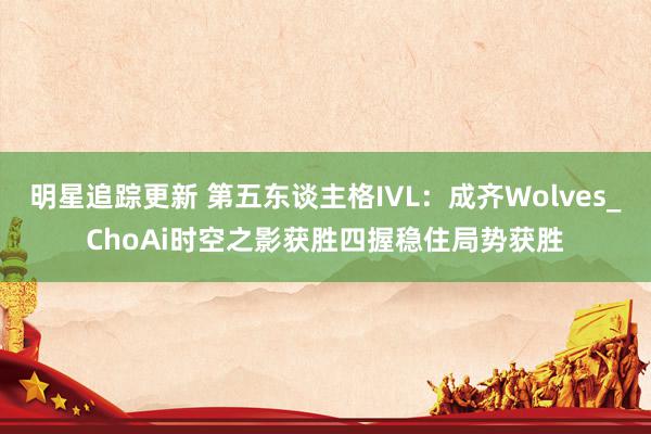 明星追踪更新 第五东谈主格IVL：成齐Wolves_ChoAi时空之影获胜四握稳住局势获胜