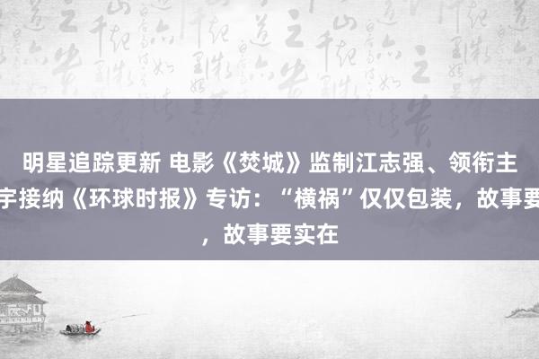 明星追踪更新 电影《焚城》监制江志强、领衔主演白宇接纳《环球时报》专访：“横祸”仅仅包装，故事要实在