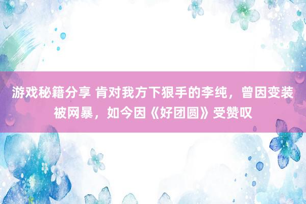 游戏秘籍分享 肯对我方下狠手的李纯，曾因变装被网暴，如今因《好团圆》受赞叹