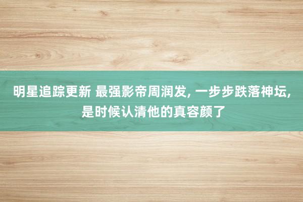 明星追踪更新 最强影帝周润发, 一步步跌落神坛, 是时候认清他的真容颜了