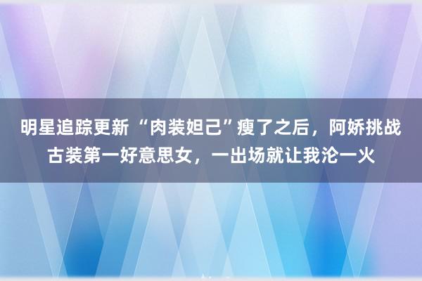 明星追踪更新 “肉装妲己”瘦了之后，阿娇挑战古装第一好意思女，一出场就让我沦一火