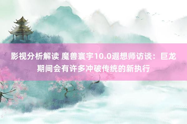 影视分析解读 魔兽寰宇10.0遐想师访谈：巨龙期间会有许多冲破传统的新执行