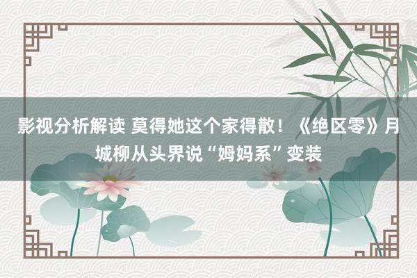 影视分析解读 莫得她这个家得散！《绝区零》月城柳从头界说“姆妈系”变装