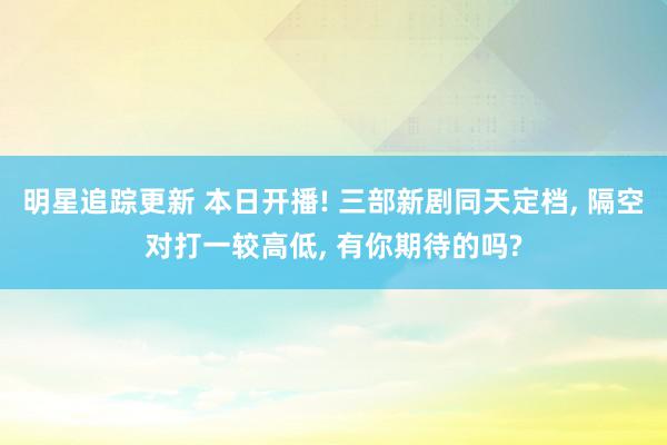 明星追踪更新 本日开播! 三部新剧同天定档, 隔空对打一较高低, 有你期待的吗?