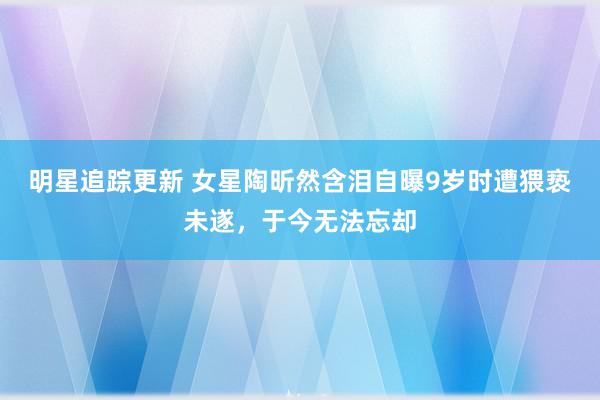 明星追踪更新 女星陶昕然含泪自曝9岁时遭猥亵未遂，于今无法忘却