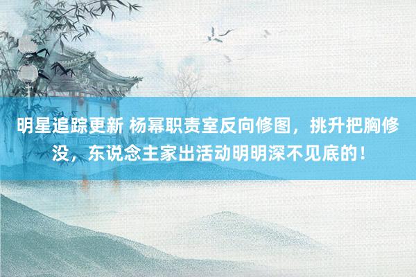 明星追踪更新 杨幂职责室反向修图，挑升把胸修没，东说念主家出活动明明深不见底的！