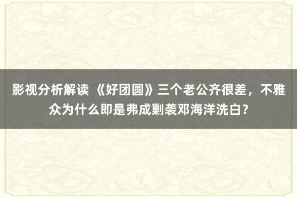 影视分析解读 《好团圆》三个老公齐很差，不雅众为什么即是弗成剿袭邓海洋洗白？