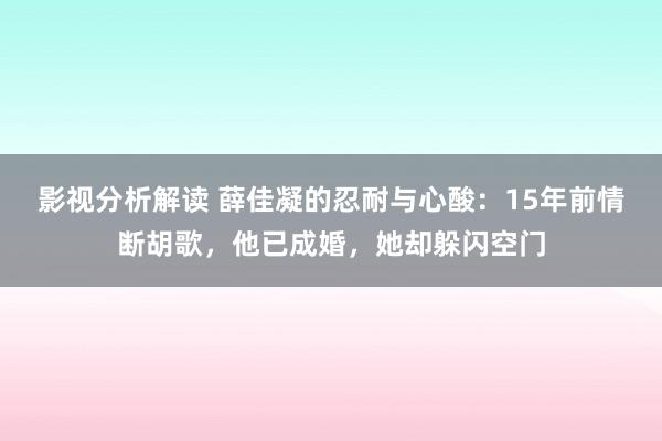 影视分析解读 薛佳凝的忍耐与心酸：15年前情断胡歌，他已成婚，她却躲闪空门