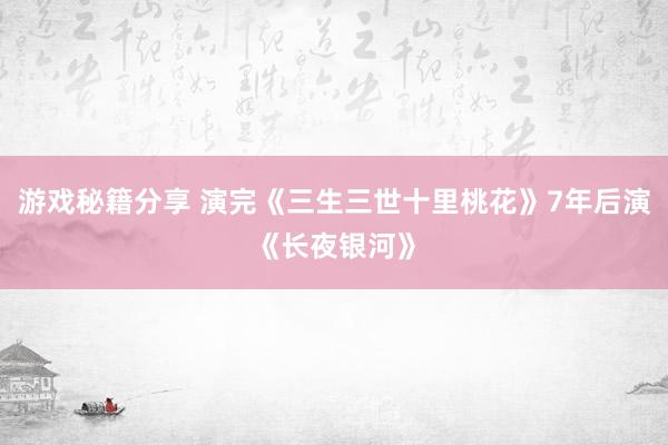 游戏秘籍分享 演完《三生三世十里桃花》7年后演《长夜银河》