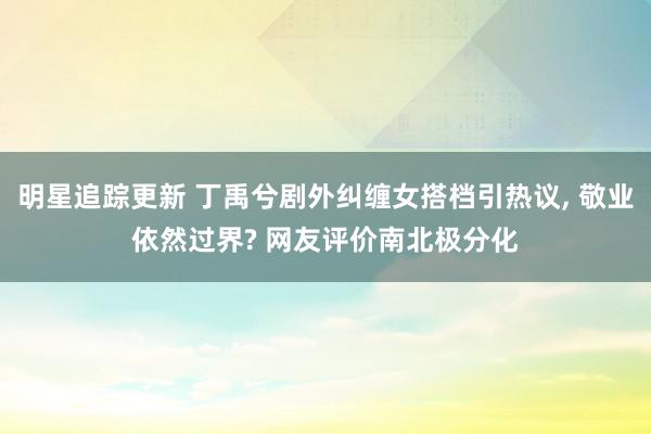 明星追踪更新 丁禹兮剧外纠缠女搭档引热议, 敬业依然过界? 网友评价南北极分化