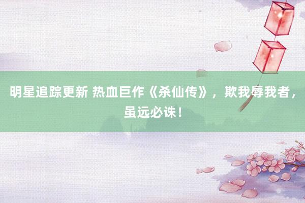 明星追踪更新 热血巨作《杀仙传》，欺我辱我者，虽远必诛！