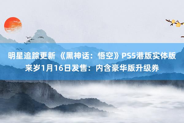 明星追踪更新 《黑神话：悟空》PS5港版实体版来岁1月16日发售：内含豪华版升级券