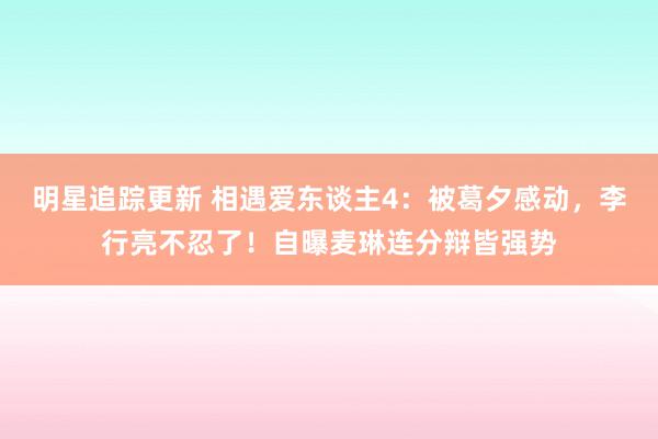 明星追踪更新 相遇爱东谈主4：被葛夕感动，李行亮不忍了！自曝麦琳连分辩皆强势