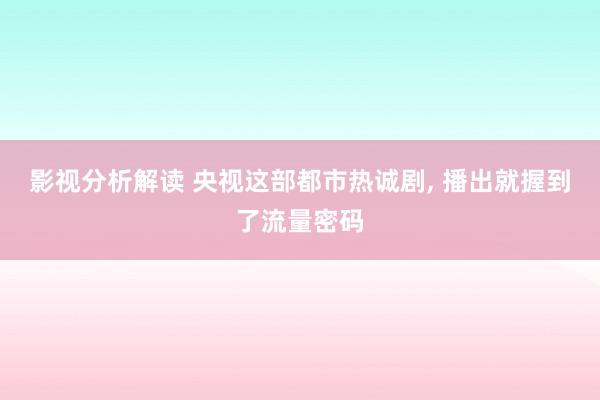 影视分析解读 央视这部都市热诚剧, 播出就握到了流量密码