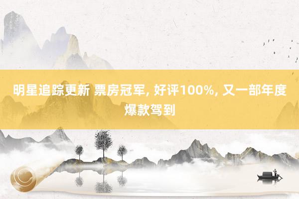 明星追踪更新 票房冠军, 好评100%, 又一部年度爆款驾到