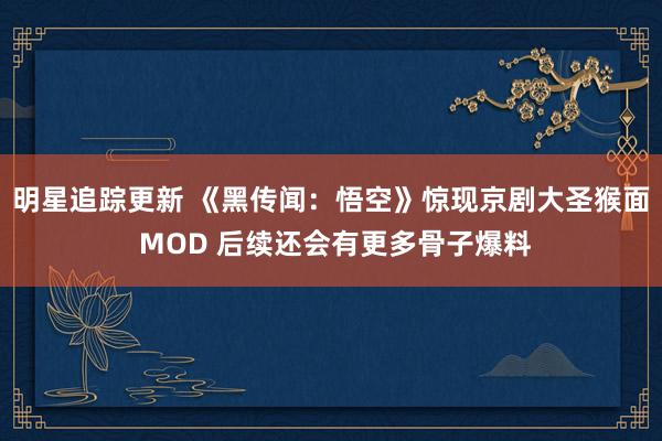 明星追踪更新 《黑传闻：悟空》惊现京剧大圣猴面 MOD 后续还会有更多骨子爆料