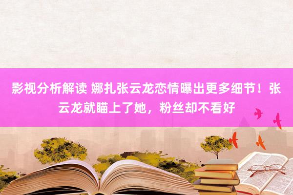 影视分析解读 娜扎张云龙恋情曝出更多细节！张云龙就瞄上了她，粉丝却不看好