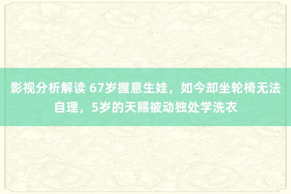 影视分析解读 67岁握意生娃，如今却坐轮椅无法自理，5岁的天赐被动独处学洗衣