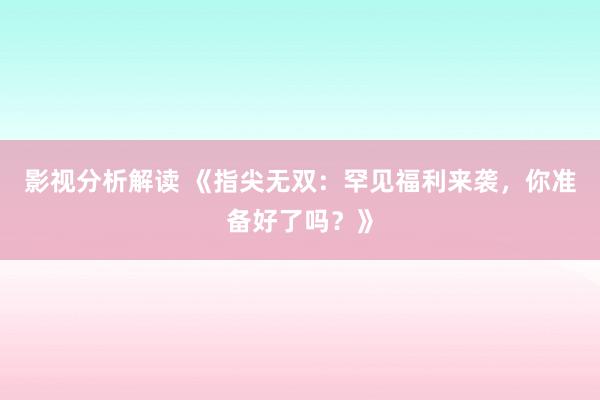 影视分析解读 《指尖无双：罕见福利来袭，你准备好了吗？》