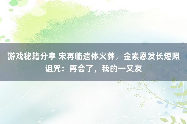 游戏秘籍分享 宋再临遗体火葬，金素恩发长短照诅咒：再会了，我的一又友