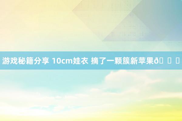 游戏秘籍分享 10cm娃衣 摘了一颗簇新苹果🍎